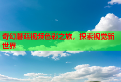 奇幻蘑菇视频色彩之旅，探索视觉新世界