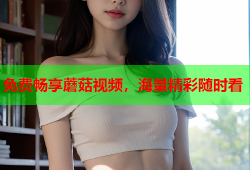 免费畅享蘑菇视频，海量精彩随时看