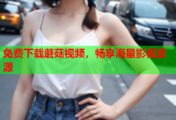 免费下载蘑菇视频，畅享海量影视资源