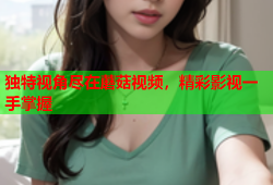 独特视角尽在蘑菇视频，精彩影视一手掌握
