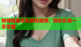 独特视角尽在蘑菇视频，精彩影视一手掌握