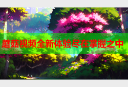 蘑菇视频全新体验尽在掌握之中
