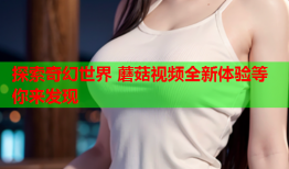 探索奇幻世界 蘑菇视频全新体验等你来发现