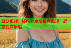 蘑菇视频：轻松分享精彩短视频，尽享创作乐趣