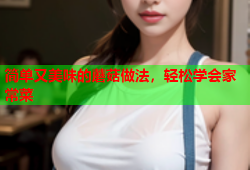 简单又美味的蘑菇做法，轻松学会家常菜