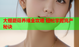 大棚蘑菇养殖全攻略 轻松掌握高产秘诀