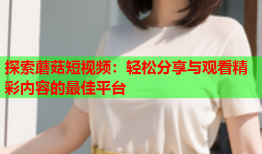 探索蘑菇短视频：轻松分享与观看精彩内容的最佳平台