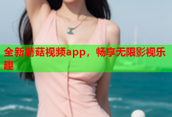 全新蘑菇视频app，畅享无限影视乐趣