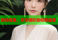 独特视角，尽享精彩短视频盛宴