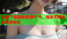 免费下载蘑菇视频APP，畅享无限精彩视频体验