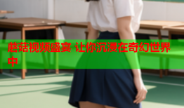 蘑菇视频盛宴 让你沉浸在奇幻世界中