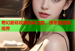 奇幻蘑菇视频色彩之旅，探索视觉新境界