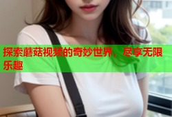 探索蘑菇视频的奇妙世界，尽享无限乐趣