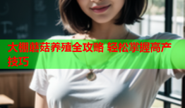 大棚蘑菇养殖全攻略 轻松掌握高产技巧