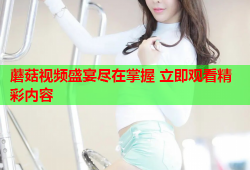 蘑菇视频盛宴尽在掌握 立即观看精彩内容