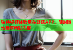 独特视频体验尽在蘑菇APP，随时随地畅享精彩内容