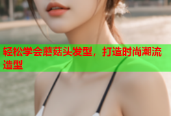 轻松学会蘑菇头发型，打造时尚潮流造型