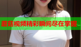 蘑菇视频精彩瞬间尽在掌握