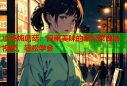小鸡炖蘑菇：简单美味的家常菜做法视频，轻松学会