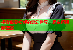 探索蘑菇视频的奇幻世界，尽享短视频盛宴