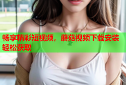 畅享精彩短视频，蘑菇视频下载安装轻松获取