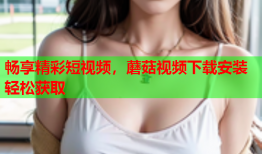 畅享精彩短视频，蘑菇视频下载安装轻松获取