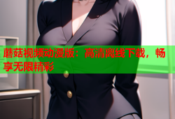 蘑菇视频动漫版：高清离线下载，畅享无限精彩