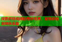 探索蘑菇视频的奇妙世界，发现你的新娱乐乐趣