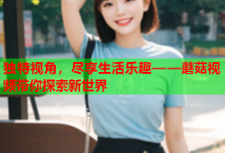 独特视角，尽享生活乐趣——蘑菇视频带你探索新世界