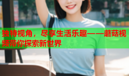 独特视角，尽享生活乐趣——蘑菇视频带你探索新世界