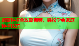 蘑菇种植全攻略视频，轻松学会家庭种植技巧