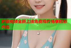 蘑菇视频全新上线免费观看畅享精彩内容