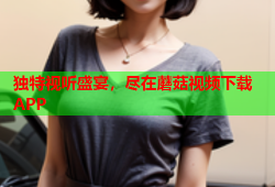 独特视听盛宴，尽在蘑菇视频下载APP