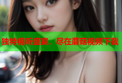 独特视听盛宴，尽在蘑菇视频下载