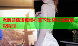 老版蘑菇短视频神器下载 轻松畅享精彩瞬间