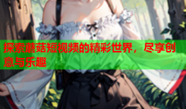 探索蘑菇短视频的精彩世界，尽享创意与乐趣