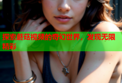 探索蘑菇视频的奇幻世界，发现无限精彩
