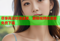 尽享高清动漫盛宴，蘑菇视频动漫版免费下载