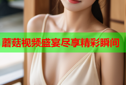 蘑菇视频盛宴尽享精彩瞬间
