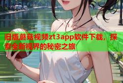 旧版蘑菇视频zt3app软件下载，探索全新视界的秘密之旅