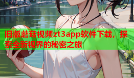 旧版蘑菇视频zt3app软件下载，探索全新视界的秘密之旅