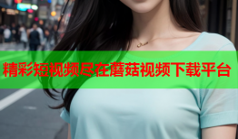 精彩短视频尽在蘑菇视频下载平台