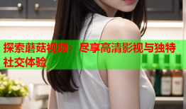 探索蘑菇视频：尽享高清影视与独特社交体验