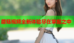 蘑菇视频全新体验尽在掌握之中