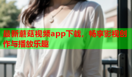 最新蘑菇视频app下载，畅享影视创作与播放乐趣