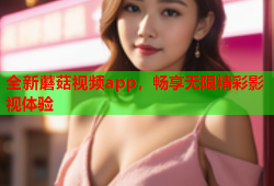 全新蘑菇视频app，畅享无限精彩影视体验