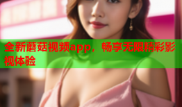 全新蘑菇视频app，畅享无限精彩影视体验