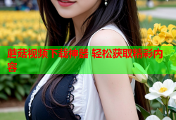 蘑菇视频下载神器 轻松获取精彩内容