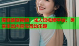 探索蘑菇视频：成人短视频平台，尽享丰富内容与互动乐趣