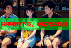 独特视频下载，尽享精彩瞬间